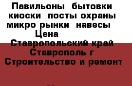 Павильоны, бытовки, киоски, посты охраны, микро рынки, навесы. › Цена ­ 1 000 - Ставропольский край, Ставрополь г. Строительство и ремонт » Услуги   . Ставропольский край